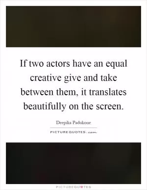 If two actors have an equal creative give and take between them, it translates beautifully on the screen Picture Quote #1