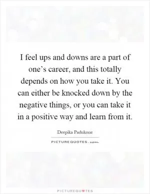 I feel ups and downs are a part of one’s career, and this totally depends on how you take it. You can either be knocked down by the negative things, or you can take it in a positive way and learn from it Picture Quote #1
