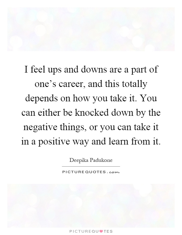 I feel ups and downs are a part of one's career, and this totally depends on how you take it. You can either be knocked down by the negative things, or you can take it in a positive way and learn from it Picture Quote #1