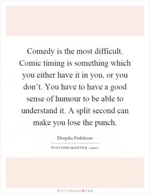 Comedy is the most difficult. Comic timing is something which you either have it in you, or you don’t. You have to have a good sense of humour to be able to understand it. A split second can make you lose the punch Picture Quote #1