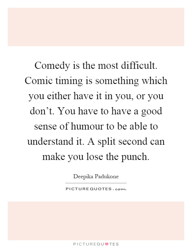 Comedy is the most difficult. Comic timing is something which you either have it in you, or you don't. You have to have a good sense of humour to be able to understand it. A split second can make you lose the punch Picture Quote #1