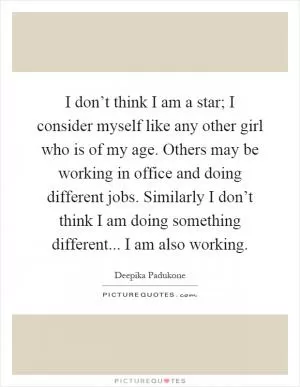 I don’t think I am a star; I consider myself like any other girl who is of my age. Others may be working in office and doing different jobs. Similarly I don’t think I am doing something different... I am also working Picture Quote #1
