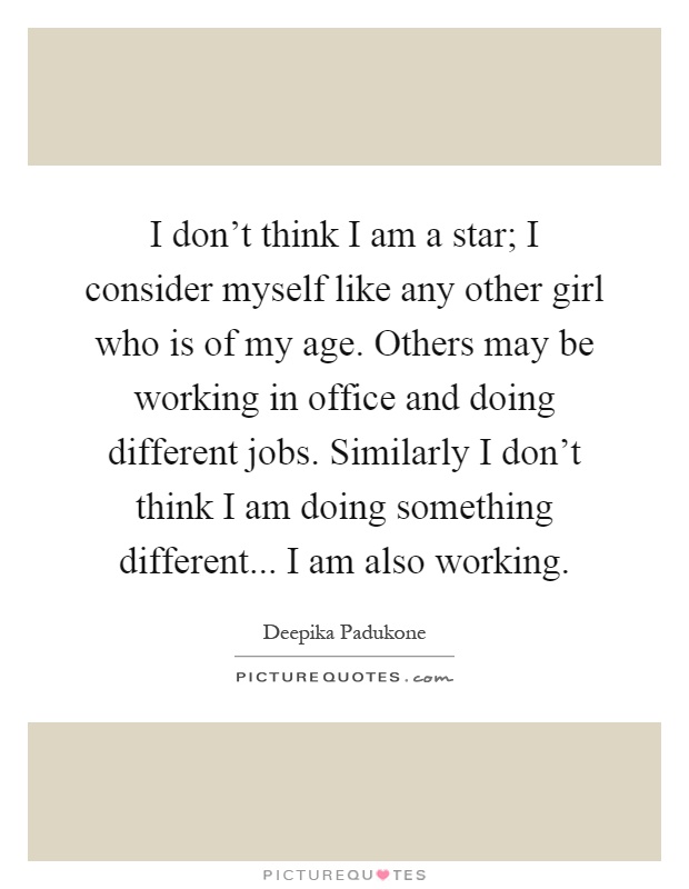 I don't think I am a star; I consider myself like any other girl who is of my age. Others may be working in office and doing different jobs. Similarly I don't think I am doing something different... I am also working Picture Quote #1