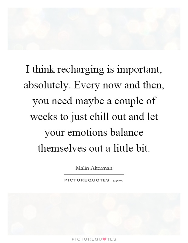 I think recharging is important, absolutely. Every now and then, you need maybe a couple of weeks to just chill out and let your emotions balance themselves out a little bit Picture Quote #1