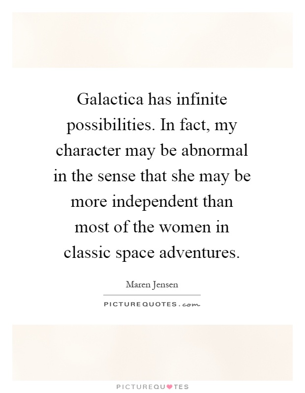 Galactica has infinite possibilities. In fact, my character may be abnormal in the sense that she may be more independent than most of the women in classic space adventures Picture Quote #1