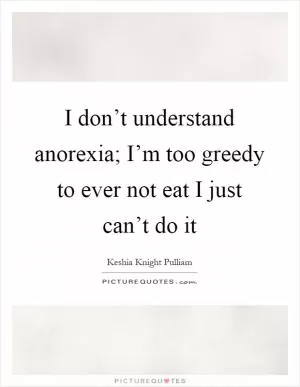 I don’t understand anorexia; I’m too greedy to ever not eat I just can’t do it Picture Quote #1