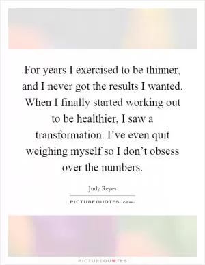 For years I exercised to be thinner, and I never got the results I wanted. When I finally started working out to be healthier, I saw a transformation. I’ve even quit weighing myself so I don’t obsess over the numbers Picture Quote #1