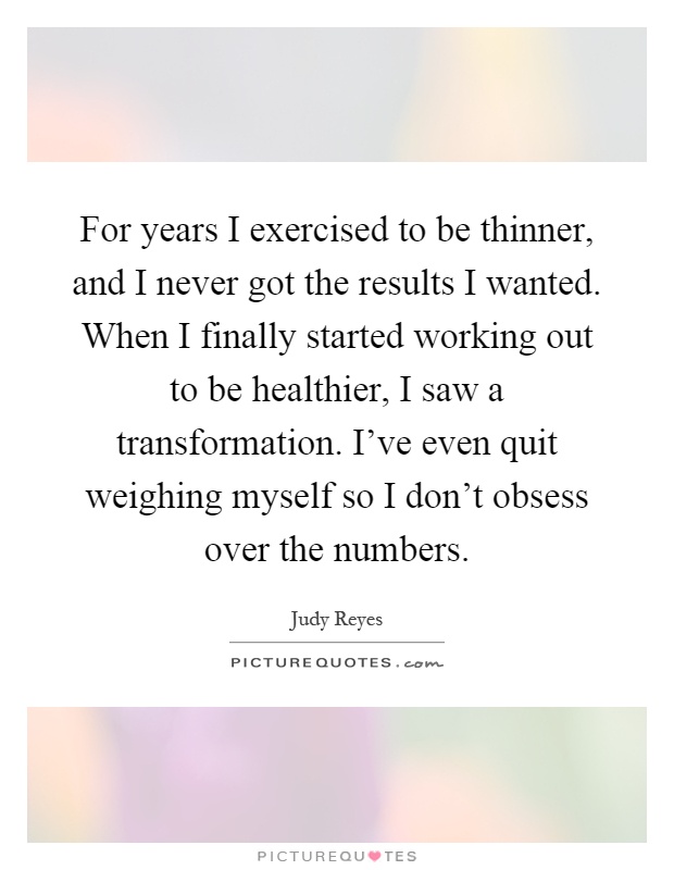 For years I exercised to be thinner, and I never got the results I wanted. When I finally started working out to be healthier, I saw a transformation. I've even quit weighing myself so I don't obsess over the numbers Picture Quote #1