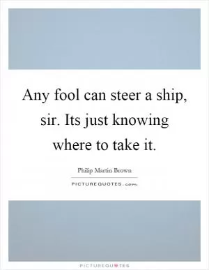 Any fool can steer a ship, sir. Its just knowing where to take it Picture Quote #1