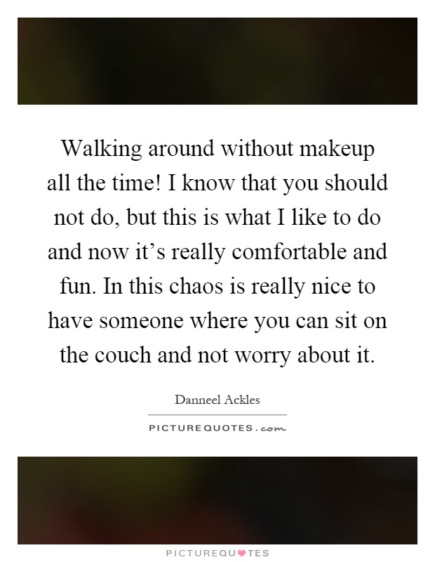 Walking around without makeup all the time! I know that you should not do, but this is what I like to do and now it's really comfortable and fun. In this chaos is really nice to have someone where you can sit on the couch and not worry about it Picture Quote #1