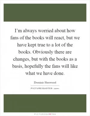 I’m always worried about how fans of the books will react, but we have kept true to a lot of the books. Obviously there are changes, but with the books as a basis, hopefully the fans will like what we have done Picture Quote #1