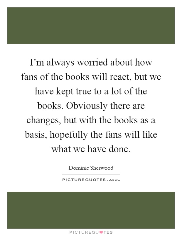 I'm always worried about how fans of the books will react, but we have kept true to a lot of the books. Obviously there are changes, but with the books as a basis, hopefully the fans will like what we have done Picture Quote #1
