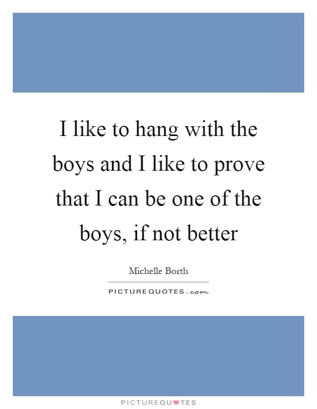 I like to hang with the boys and I like to prove that I can be one of the boys, if not better Picture Quote #1