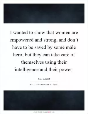 I wanted to show that women are empowered and strong, and don’t have to be saved by some male hero, but they can take care of themselves using their intelligence and their power Picture Quote #1
