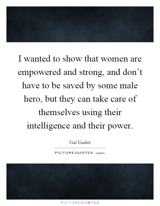I wanted to show that women are empowered and strong, and don't have to be saved by some male hero, but they can take care of themselves using their intelligence and their power Picture Quote #1
