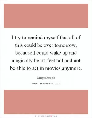 I try to remind myself that all of this could be over tomorrow, because I could wake up and magically be 35 feet tall and not be able to act in movies anymore Picture Quote #1