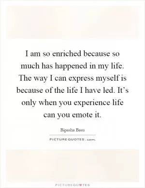 I am so enriched because so much has happened in my life. The way I can express myself is because of the life I have led. It’s only when you experience life can you emote it Picture Quote #1