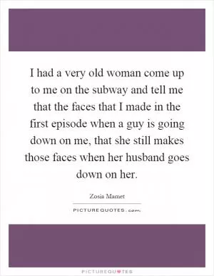 I had a very old woman come up to me on the subway and tell me that the faces that I made in the first episode when a guy is going down on me, that she still makes those faces when her husband goes down on her Picture Quote #1