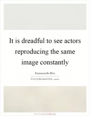 It is dreadful to see actors reproducing the same image constantly Picture Quote #1