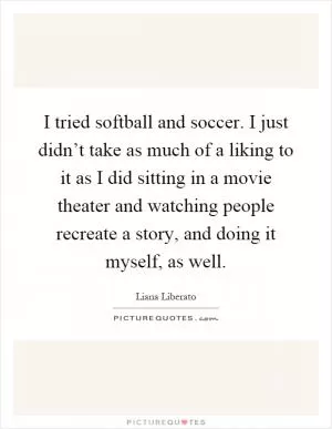 I tried softball and soccer. I just didn’t take as much of a liking to it as I did sitting in a movie theater and watching people recreate a story, and doing it myself, as well Picture Quote #1