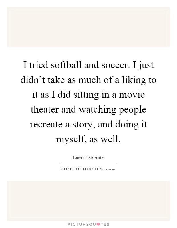 I tried softball and soccer. I just didn't take as much of a liking to it as I did sitting in a movie theater and watching people recreate a story, and doing it myself, as well Picture Quote #1