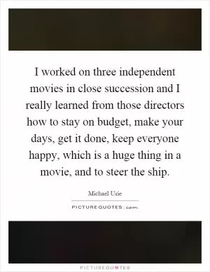 I worked on three independent movies in close succession and I really learned from those directors how to stay on budget, make your days, get it done, keep everyone happy, which is a huge thing in a movie, and to steer the ship Picture Quote #1