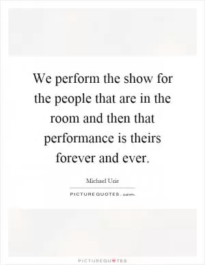 We perform the show for the people that are in the room and then that performance is theirs forever and ever Picture Quote #1