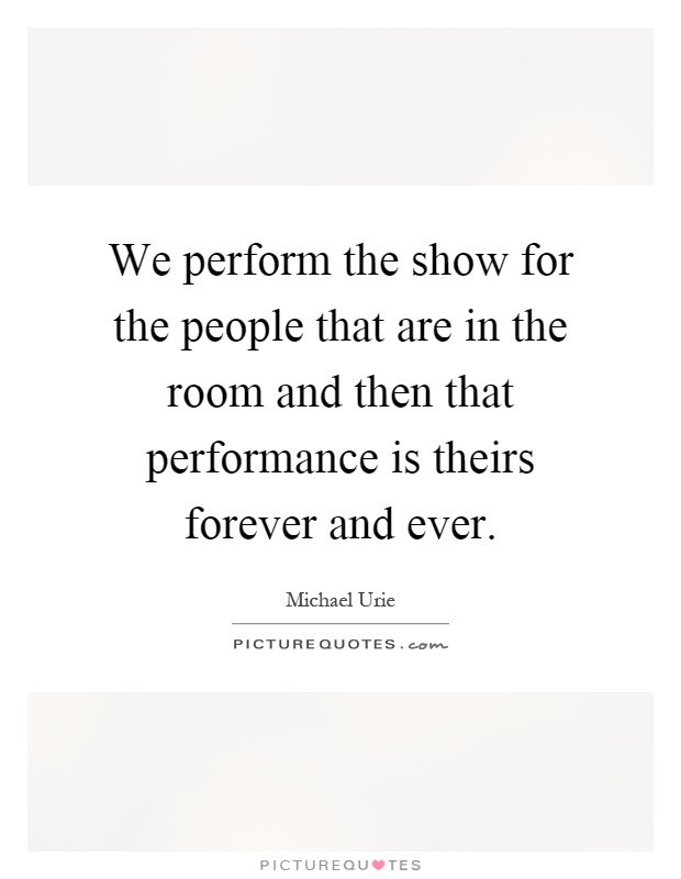 We perform the show for the people that are in the room and then that performance is theirs forever and ever Picture Quote #1