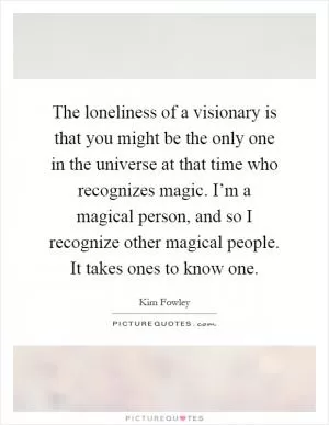 The loneliness of a visionary is that you might be the only one in the universe at that time who recognizes magic. I’m a magical person, and so I recognize other magical people. It takes ones to know one Picture Quote #1