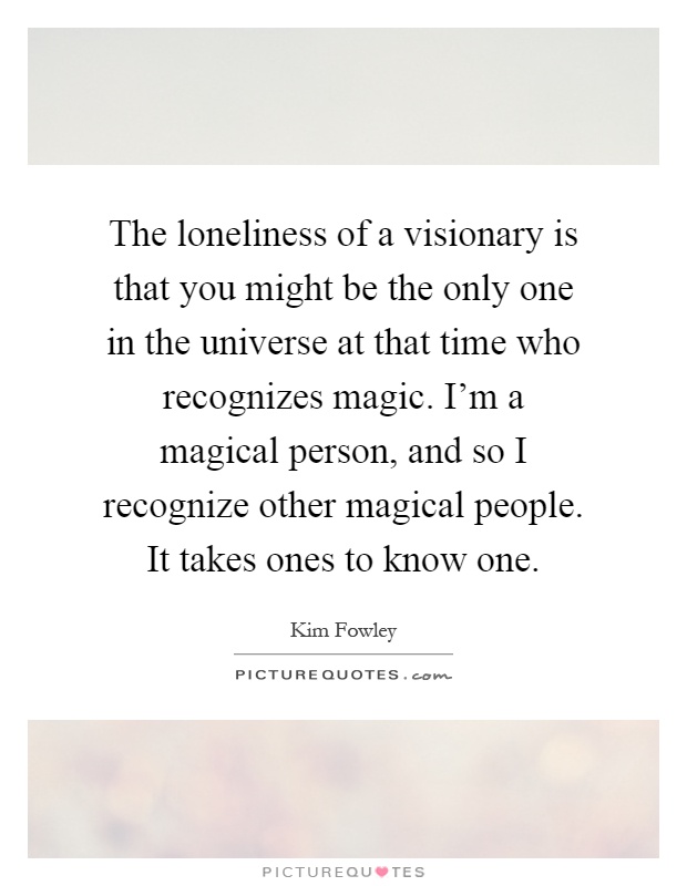 The loneliness of a visionary is that you might be the only one in the universe at that time who recognizes magic. I'm a magical person, and so I recognize other magical people. It takes ones to know one Picture Quote #1