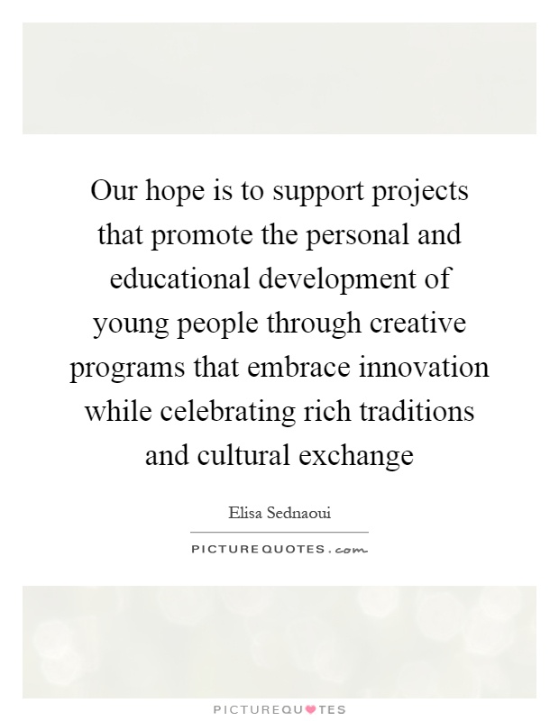 Our hope is to support projects that promote the personal and educational development of young people through creative programs that embrace innovation while celebrating rich traditions and cultural exchange Picture Quote #1