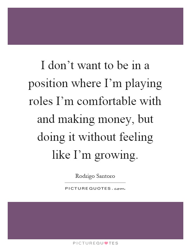 I don't want to be in a position where I'm playing roles I'm comfortable with and making money, but doing it without feeling like I'm growing Picture Quote #1