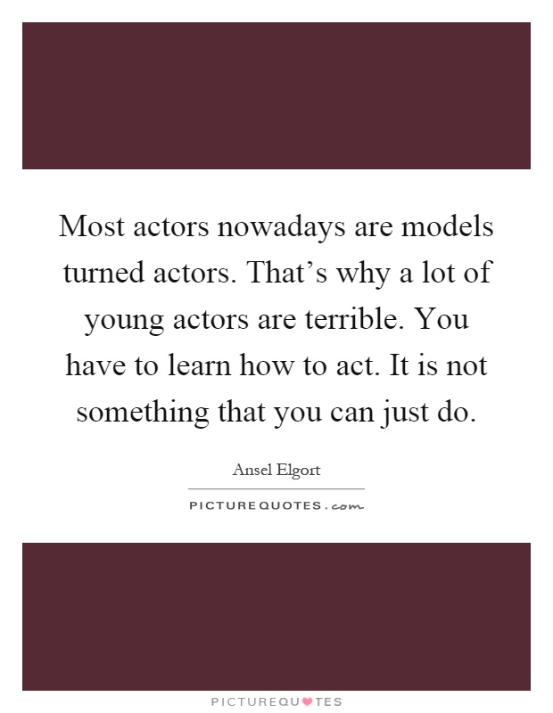 Most actors nowadays are models turned actors. That's why a lot of young actors are terrible. You have to learn how to act. It is not something that you can just do Picture Quote #1