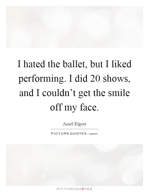 I hated the ballet, but I liked performing. I did 20 shows, and I couldn't get the smile off my face Picture Quote #1