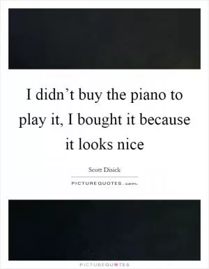 I didn’t buy the piano to play it, I bought it because it looks nice Picture Quote #1