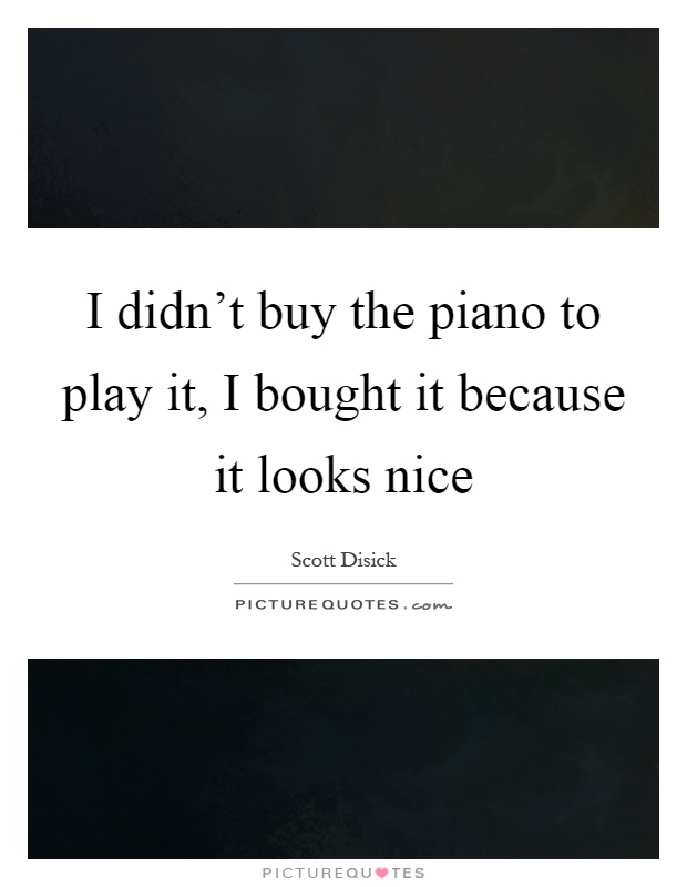 I didn't buy the piano to play it, I bought it because it looks nice Picture Quote #1