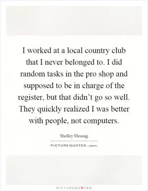 I worked at a local country club that I never belonged to. I did random tasks in the pro shop and supposed to be in charge of the register, but that didn’t go so well. They quickly realized I was better with people, not computers Picture Quote #1