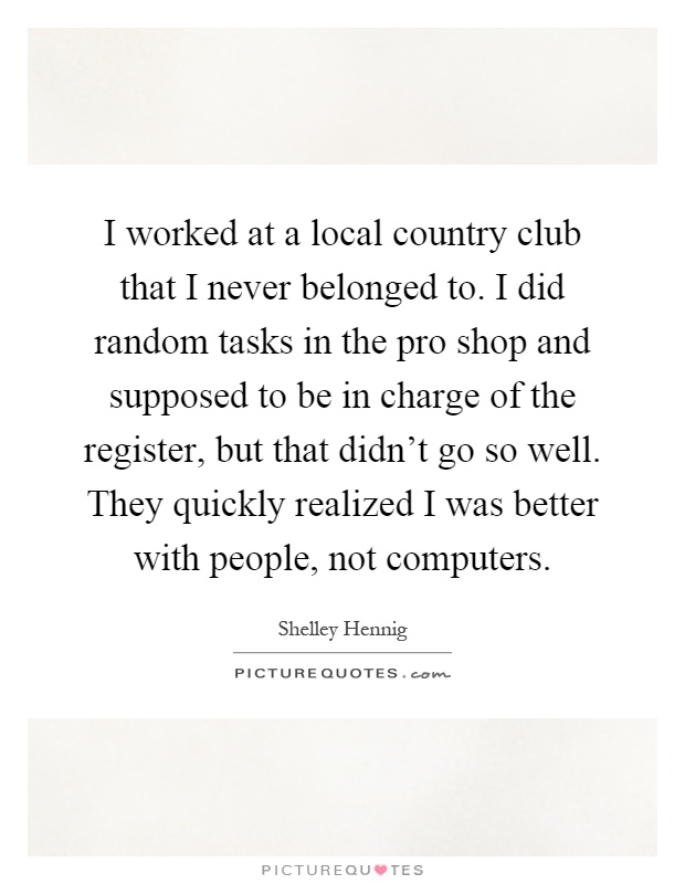 I worked at a local country club that I never belonged to. I did random tasks in the pro shop and supposed to be in charge of the register, but that didn't go so well. They quickly realized I was better with people, not computers Picture Quote #1