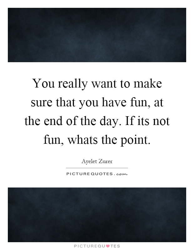 You really want to make sure that you have fun, at the end of the day. If its not fun, whats the point Picture Quote #1