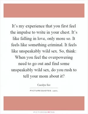 It’s my experience that you first feel the impulse to write in your chest. It’s like falling in love, only more so. It feels like something criminal. It feels like unspeakably wild sex. So, think: When you feel the overpowering need to go out and find some unspeakably wild sex, do you rush to tell your mom about it? Picture Quote #1