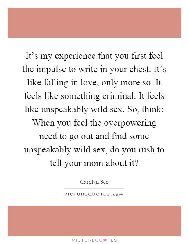 It's my experience that you first feel the impulse to write in your chest. It's like falling in love, only more so. It feels like something criminal. It feels like unspeakably wild sex. So, think: When you feel the overpowering need to go out and find some unspeakably wild sex, do you rush to tell your mom about it? Picture Quote #1