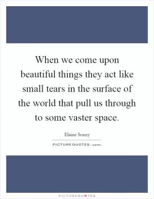 When we come upon beautiful things they act like small tears in the surface of the world that pull us through to some vaster space Picture Quote #1