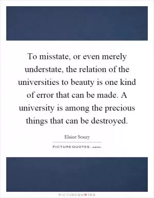 To misstate, or even merely understate, the relation of the universities to beauty is one kind of error that can be made. A university is among the precious things that can be destroyed Picture Quote #1