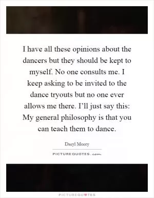 I have all these opinions about the dancers but they should be kept to myself. No one consults me. I keep asking to be invited to the dance tryouts but no one ever allows me there. I’ll just say this: My general philosophy is that you can teach them to dance Picture Quote #1