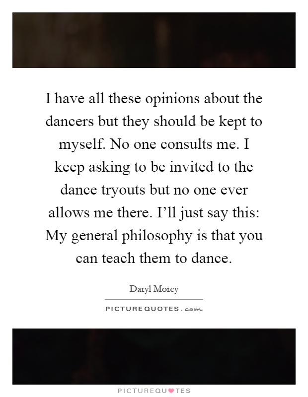 I have all these opinions about the dancers but they should be kept to myself. No one consults me. I keep asking to be invited to the dance tryouts but no one ever allows me there. I'll just say this: My general philosophy is that you can teach them to dance Picture Quote #1