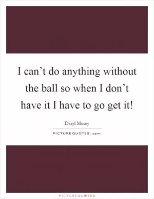I can’t do anything without the ball so when I don’t have it I have to go get it! Picture Quote #1