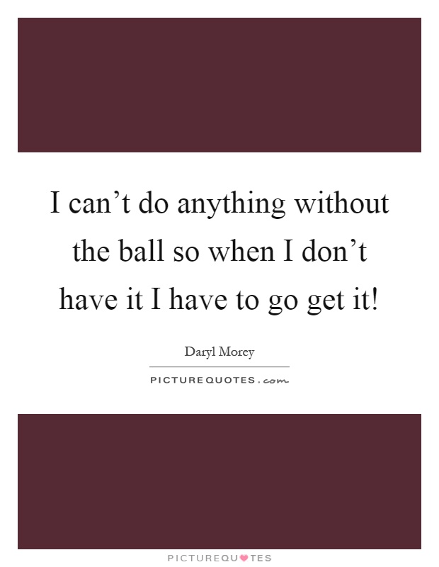 I can't do anything without the ball so when I don't have it I have to go get it! Picture Quote #1