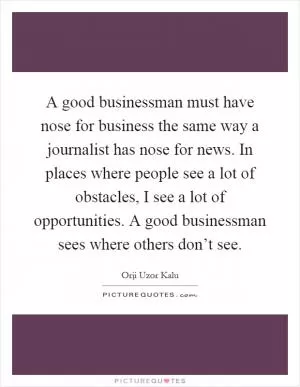A good businessman must have nose for business the same way a journalist has nose for news. In places where people see a lot of obstacles, I see a lot of opportunities. A good businessman sees where others don’t see Picture Quote #1
