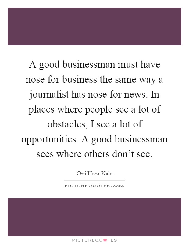 A good businessman must have nose for business the same way a journalist has nose for news. In places where people see a lot of obstacles, I see a lot of opportunities. A good businessman sees where others don't see Picture Quote #1