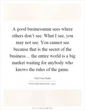 A good businessman sees where others don’t see. What I see, you may not see. You cannot see because that is the secret of the business… the entire world is a big market waiting for anybody who knows the rules of the game Picture Quote #1